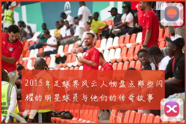 2015年足球界风云人物盘点那些闪耀的明星球员与他们的传奇故事