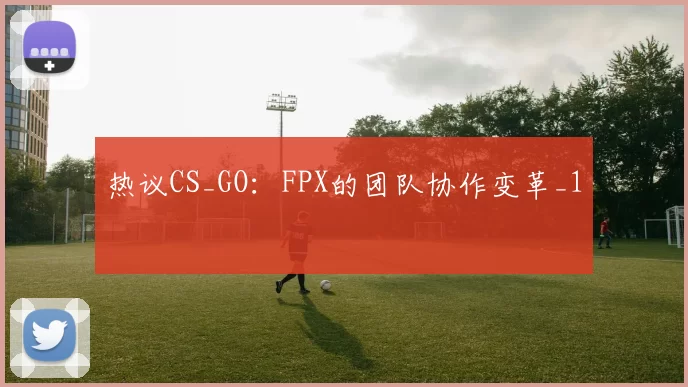 热议CS_GO：FPX的团队协作变革_1