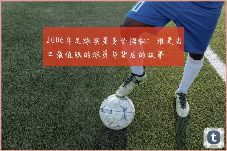 2006年足球明星身价揭秘：谁是当年最值钱的球员与背后的故事