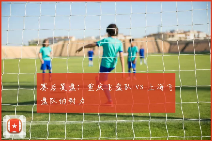 赛后复盘：重庆飞盘队 vs 上海飞盘队的耐力