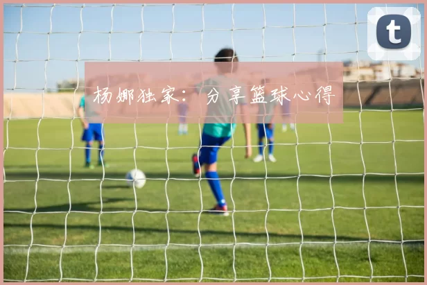 杨娜独家：分享篮球心得