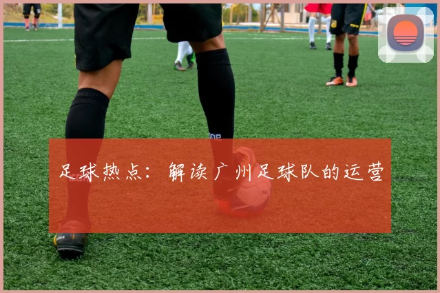 足球热点：解读广州足球队的运营