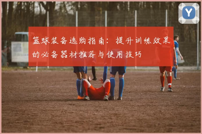 篮球装备选购指南：提升训练效果的必备器材推荐与使用技巧