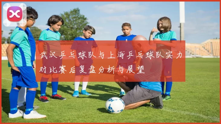 武汉乒乓球队与上海乒乓球队实力对比赛后复盘分析与展望