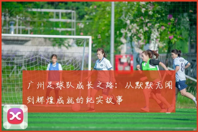 广州足球队成长之路：从默默无闻到辉煌成就的纪实故事