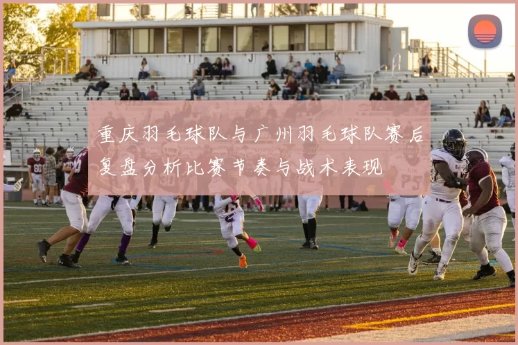 重庆羽毛球队与广州羽毛球队赛后复盘分析比赛节奏与战术表现