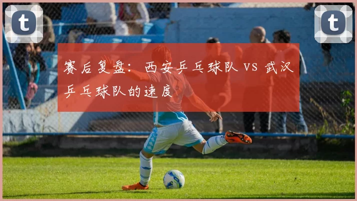 赛后复盘：西安乒乓球队 vs 武汉乒乓球队的速度